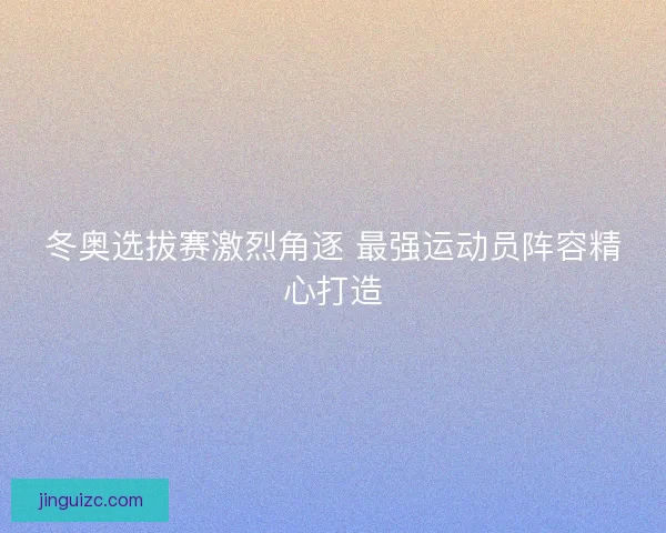 冬奥选拔赛激烈角逐 最强运动员阵容精心打造