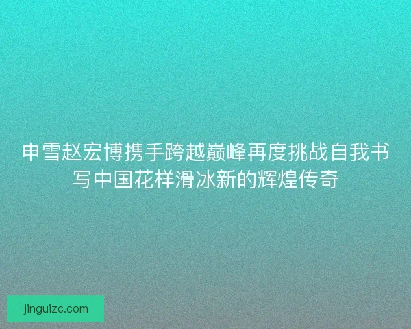 申雪赵宏博携手跨越巅峰再度挑战自我书写中国花样滑冰新的辉煌传奇