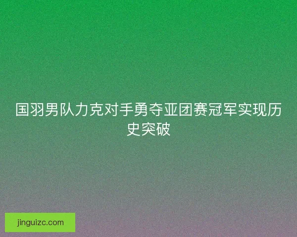 国羽男队力克对手勇夺亚团赛冠军实现历史突破 国羽男队力克对手勇夺亚团赛冠军实现历史突破