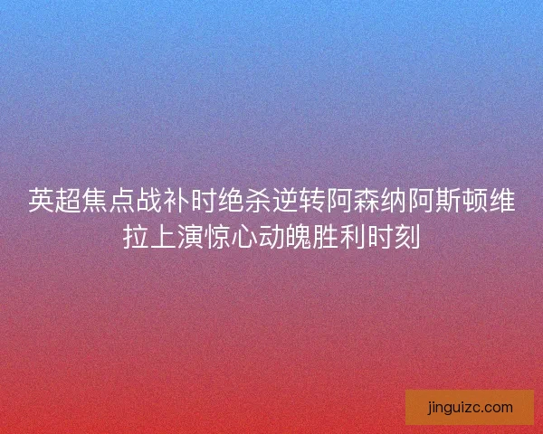 英超焦点战补时绝杀逆转阿森纳阿斯顿维拉上演惊心动魄胜利时刻