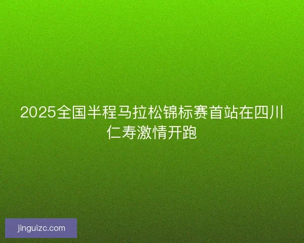2025全国半程马拉松锦标赛首站在四川仁寿激情开跑 2025全国半程马拉松锦标赛首站在四川仁寿激情开跑