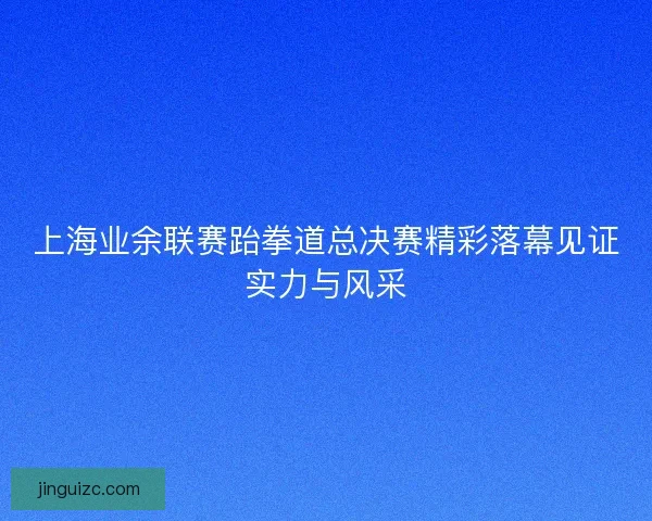 上海业余联赛跆拳道总决赛精彩落幕见证实力与风采
