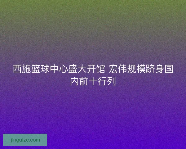 西施篮球中心盛大开馆 宏伟规模跻身国内前十行列 西施篮球中心盛大开馆 宏伟规模跻身国内前十行列