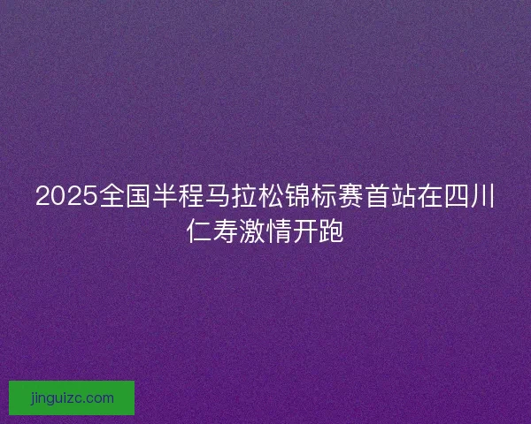 2025全国半程马拉松锦标赛首站在四川仁寿激情开跑 2025全国半程马拉松锦标赛首站在四川仁寿激情开跑