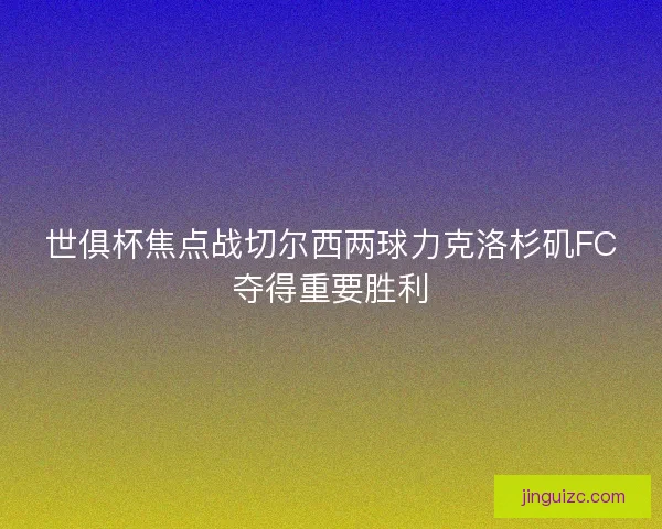 世俱杯焦点战切尔西两球力克洛杉矶FC夺得重要胜利 世俱杯焦点战切尔西两球力克洛杉矶FC夺得重要胜利
