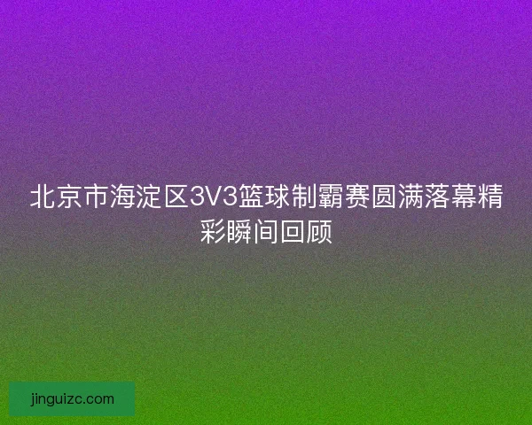 北京市海淀区3V3篮球制霸赛圆满落幕精彩瞬间回顾