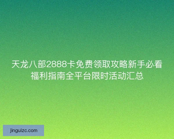 天龙八部2888卡免费领取攻略新手必看福利指南全平台限时活动汇总