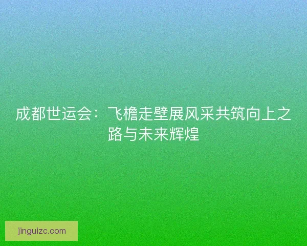成都世运会:飞檐走壁展风采共筑向上之路与未来辉煌 成都世运会:飞檐走壁展风采共筑向上之路与未来辉煌