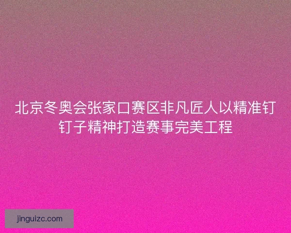 北京冬奥会张家口赛区非凡匠人以精准钉钉子精神打造赛事完美工程