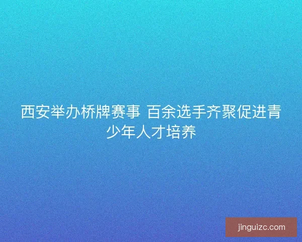西安举办桥牌赛事 百余选手齐聚促进青少年人才培养