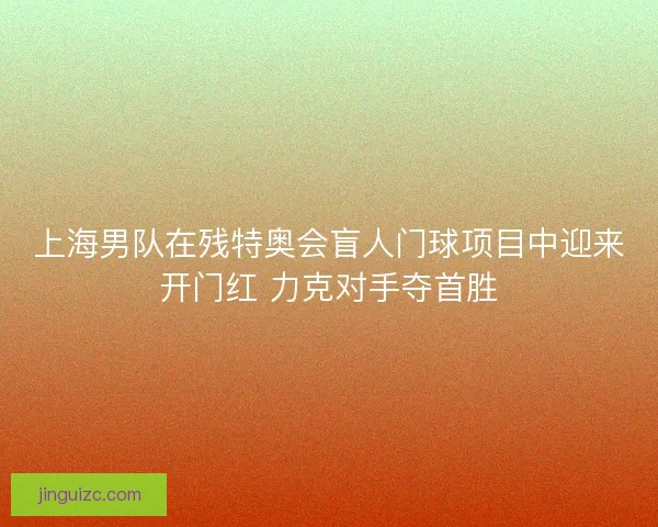 上海男队在残特奥会盲人门球项目中迎来开门红 力克对手夺首胜