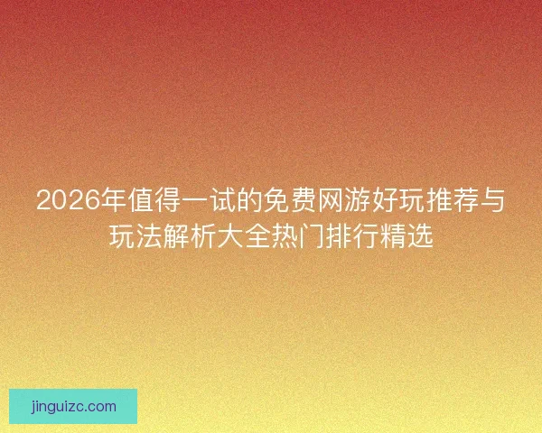 2026年值得一试的免费网游好玩推荐与玩法解析大全热门排行精选