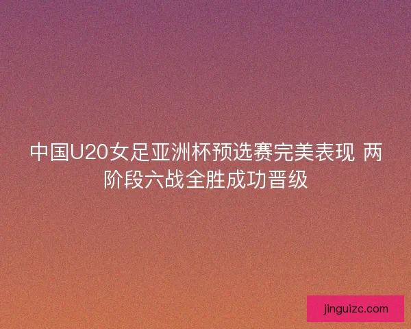 中国U20女足亚洲杯预选赛完美表现 两阶段六战全胜成功晋级